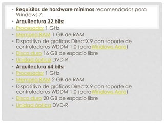 • Requisitos de hardware mínimos recomendados para
Windows 7:
• Arquitectura 32 bits:
• Procesador 1 GHz
• Memoria RAM 1 GB de RAM
• Dispositivo de gráficos DirectX 9 con soporte de
controladores WDDM 1.0 (paraWindows Aero)
• Disco duro 16 GB de espacio libre
• Unidad óptica DVD-R
• Arquitectura 64 bits:
• Procesador 1 GHz
• Memoria RAM 2 GB de RAM
• Dispositivo de gráficos DirectX 9 con soporte de
controladores WDDM 1.0 (paraWindows Aero)
• Disco duro 20 GB de espacio libre
• Unidad óptica DVD-R
 