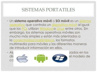 SISTEMAS PORTATILES
• Un sistema operativo móvil o SO móvil es un sistema
operativo que controla un dispositivo móvil al igual
que los PCs utilizan Windowso Linux entre otros. Sin
embargo, los sistemas operativos móviles son
mucho más simples y están más orientados a
la conectividad inalámbrica, los formatos
multimedia para móviles y las diferentes maneras
de introducir información en ellos.
• Algunos de los sistemas operativos utilizados en los
dispositivos móviles están basados en el modelo de
capas.
 
