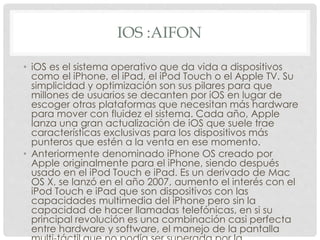 IOS :AIFON
• iOS es el sistema operativo que da vida a dispositivos
como el iPhone, el iPad, el iPod Touch o el Apple TV. Su
simplicidad y optimización son sus pilares para que
millones de usuarios se decanten por iOS en lugar de
escoger otras plataformas que necesitan más hardware
para mover con fluidez el sistema. Cada año, Apple
lanza una gran actualización de iOS que suele trae
características exclusivas para los dispositivos más
punteros que estén a la venta en ese momento.
• Anteriormente denominado iPhone OS creado por
Apple originalmente para el iPhone, siendo después
usado en el iPod Touch e iPad. Es un derivado de Mac
OS X, se lanzó en el año 2007, aumento el interés con el
iPod Touch e iPad que son dispositivos con las
capacidades multimedia del iPhone pero sin la
capacidad de hacer llamadas telefónicas, en si su
principal revolución es una combinación casi perfecta
entre hardware y software, el manejo de la pantalla
 