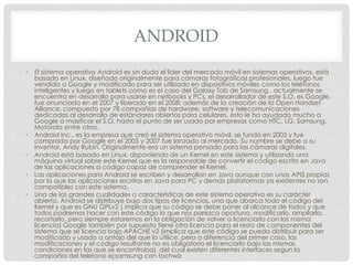ANDROID
• El sistema operativo Android es sin duda el líder del mercado móvil en sistemas operativos, está
basado en Linux, diseñado originalmente para cámaras fotográficas profesionales, luego fue
vendido a Google y modificado para ser utilizado en dispositivos móviles como los teléfonos
inteligentes y luego en tablets como es el caso del Galaxy Tab de Samsung , actualmente se
encuentra en desarrollo para usarse en netbooks y PCs, el desarrollador de este S.O. es Google,
fue anunciado en el 2007 y liberado en el 2008; además de la creación de la Open Handset
Alliance, compuesto por 78 compañías de hardware, software y telecomunicaciones
dedicadas al desarrollo de estándares abiertos para celulares, esto le ha ayudado mucho a
Google a masificar el S.O, hasta el punto de ser usado por empresas como HTC, LG, Samsung,
Motorola entre otros.
• Android Inc., es la empresa que creó el sistema operativo móvil, se fundó en 2003 y fue
comprada por Google en el 2005 y 2007 fue lanzado al mercado. Su nombre se debe a su
inventor, Andy Rubin. Originalmente era un sistema pensado para las cámaras digitales.
• Android está basado en Linux, disponiendo de un Kernel en este sistema y utilizando una
máquina virtual sobre este Kernel que es la responsable de convertir el código escrito en Java
de las aplicaciones a código capaz de comprender el Kernel.
• Las aplicaciones para Android se escriben y desarrollan en Java aunque con unas APIS propias
por lo que las aplicaciones escritas en Java para PC y demás plataformas ya existentes no son
compatibles con este sistema.
• Una de las grandes cualidades o características de este sistema operativo es su carácter
abierto. Android se distribuye bajo dos tipos de licencias, una que abarca todo el código del
Kernel y que es GNU GPLv2 ( implica que su código se debe poner al alcance de todos y que
todos podremos hacer con este código lo que nos parezca oportuno, modificarlo, ampliarlo,
recortarlo, pero siempre estaremos en la obligación de volver a licenciarlo con las misma
licencia) Google también por supuesto tiene otra licencia para el resto de componentes del
sistema que se licencia bajo APACHE v2 (implica que este código se pueda distribuir para ser
modificado y usado a antojo del que lo utilice, pero a diferencia del primer caso, las
modificaciones y el código resultante no es obligatorio el licenciarlo bajo las mismas
condiciones en las que se encontraba). del cual existen diferentes interfaces segun la
compañia del telefono ej:samsung con tochwiz
 