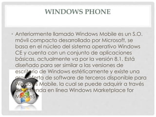 WINDOWS PHONE
• Anteriormente llamado Windows Mobile es un S.O.
móvil compacto desarrollado por Microsoft, se
basa en el núcleo del sistema operativo Windows
CE y cuenta con un conjunto de aplicaciones
básicas, actualmente va por la versión 8.1. Está
diseñado para ser similar a las versiones de
escritorio de Windows estéticamente y existe una
gran oferta de software de terceros disponible para
Windows Mobile, la cual se puede adquirir a través
de la tienda en línea Windows Marketplace for
MobileS
 