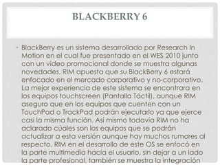 BLACKBERRY 6
• BlackBerry es un sistema desarrollado por Research In
Motion en el cual fue presentado en el WES 2010 junto
con un video promocional donde se muestra algunas
novedades. RIM apuesta que su BlackBerry 6 estará
enfocado en el mercado corporativo y no-corporativo.
La mejor experiencia de este sistema se encontrara en
los equipos touchscreen (Pantalla Táctil), aunque RIM
aseguro que en los equipos que cuenten con un
TouchPad o TrackPad podrán ejecutarlo ya que ejerce
casi la misma función. Así mismo todavía RIM no ha
aclarado cúales son los equipos que se podrán
actualizar a esta versión aunque hay muchos rumores al
respecto. RIM en el desarrollo de este OS se enfocó en
la parte multimedia hacia el usuario, sin dejar a un lado
la parte profesional, también se muestra la integración
 