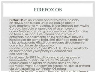 FIREFOX OS
• Firefox OS es un sistema operativo móvil, basado
en HTML5 con núcleo Linux, de código abierto,
para smartphones y tabletas. Es desarrollado por Mozilla
Corporation bajo el apoyo de otras empresas
como Telefónica y una gran comunidad de voluntarios
de todo el mundo. Este sistema operativo está
enfocado especialmente en los dispositivos móviles
incluidos los de gama baja. Está diseñado para permitir
a las aplicaciones HTML5 comunicarse directamente
con el hardware del dispositivo
usando JavaScript y Open Web APIs. Ha sido mostrado
en smartphones y Raspberry Pi, compatibles
con Android.
• En febrero de 2013 Mozilla anunció planes para el
lanzamiento mundial de Firefox OS. Mozilla ha
comunicado en rueda de prensa antes del inicio
del Mobile World Congress en Barcelona, que la primera
ola de dispositivos con Firefox OS estará
 