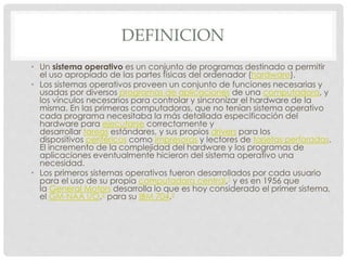 DEFINICION
• Un sistema operativo es un conjunto de programas destinado a permitir
el uso apropiado de las partes físicas del ordenador (hardware).
• Los sistemas operativos proveen un conjunto de funciones necesarias y
usadas por diversos programas de aplicaciones de una computadora, y
los vínculos necesarios para controlar y sincronizar el hardware de la
misma. En las primeras computadoras, que no tenían sistema operativo
cada programa necesitaba la más detallada especificación del
hardware para ejecutarse correctamente y
desarrollar tareas estándares, y sus propios drivers para los
dispositivos periféricos como impresoras y lectores de tarjetas perforadas.
El incremento de la complejidad del hardware y los programas de
aplicaciones eventualmente hicieron del sistema operativo una
necesidad.
• Los primeros sistemas operativos fueron desarrollados por cada usuario
para el uso de su propia computadora central,1 y es en 1956 que
la General Motors desarrolla lo que es hoy considerado el primer sistema,
el GM-NAA I/O,2 para su IBM 704.3
 
