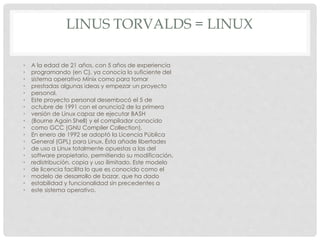 LINUS TORVALDS = LINUX
• A la edad de 21 años, con 5 años de experiencia
• programando (en C), ya conocía lo suficiente del
• sistema operativo Minix como para tomar
• prestadas algunas ideas y empezar un proyecto
• personal.
• Este proyecto personal desembocó el 5 de
• octubre de 1991 con el anuncio2 de la primera
• versión de Linux capaz de ejecutar BASH
• (Bourne Again Shell) y el compilador conocido
• como GCC (GNU Compiler Collection).
• En enero de 1992 se adoptó la Licencia Pública
• General (GPL) para Linux. Ésta añade libertades
• de uso a Linux totalmente opuestas a las del
• software propietario, permitiendo su modificación,
• redistribución, copia y uso ilimitado. Este modelo
• de licencia facilita lo que es conocido como el
• modelo de desarrollo de bazar, que ha dado
• estabilidad y funcionalidad sin precedentes a
• este sistema operativo.
 