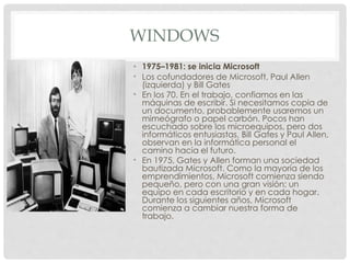 WINDOWS
• 1975–1981: se inicia Microsoft
• Los cofundadores de Microsoft, Paul Allen
(izquierda) y Bill Gates
• En los 70. En el trabajo, confiamos en las
máquinas de escribir. Si necesitamos copia de
un documento, probablemente usaremos un
mimeógrafo o papel carbón. Pocos han
escuchado sobre los microequipos, pero dos
informáticos entusiastas, Bill Gates y Paul Allen,
observan en la informática personal el
camino hacia el futuro.
• En 1975, Gates y Allen forman una sociedad
bautizada Microsoft. Como la mayoría de los
emprendimientos, Microsoft comienza siendo
pequeño, pero con una gran visión: un
equipo en cada escritorio y en cada hogar.
Durante los siguientes años, Microsoft
comienza a cambiar nuestra forma de
trabajo.
 