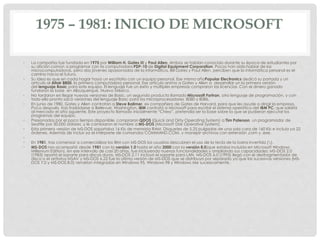 1975 – 1981: INICIO DE MICROSOFT
• La compañía fue fundada en 1975 por William H. Gates III y Paul Allen. Ambos se habían conocido durante su época de estudiantes por
su afición común a programar con la computadora PDP-10 de Digital Equipment Corporation. Pocos han oído hablar de las
microcomputadoras, pero dos jóvenes apasionados de la informática, Bill Gates y Paul Allen, perciben que la informática personal es el
camino hacia el futuro.
• Su idea es que en cada hogar haya un escritorio con un equipo personal. Ese mismo añoPopular Electronics dedicó su portada y un
artículo al Altair 8800, la primera computadora personal. Ese artículo animo a Gates y Allen a desarrollar un la primera versión
del lenguaje Basic para este equipo. El lenguaje fue un éxito y múltiples empresas compraron las licencias .Con el dinero ganado
fundaron la base en Albuquerque, Nuevo México.
• No tardaron en llegar nuevas versiones de Basic, un segundo producto llamado Microsoft Fortran, otro lenguaje de programación, y con
todo ello pronto sacó versiones del lenguaje Basic para los microprocesadores 8080 y 8086.
• En junio de 1980, Gates y Allen contratan a Steve Ballmer, ex compañero de Gates de Harvard, para que les ayude a dirigir la empresa.
Poco después, tras trasladarse a Bellevue, Washington, IBM contrató a Microsoft para escribir el sistema operático del IBM PC, que saldría
al mercado el año siguiente. Este proyecto llamado inicialmente “Chess”, pretendía ser la base sobre la que se pudieran ejecutar los
programas del equipo.
• Presionados por el poco tiempo disponible, compraron QDOS (Quick and Dirty Operating System) a Tim Paterson, un programador de
Seattle por 50.000 dólares, y le cambiaron el nombre a MS-DOS (Microsoft Disk Operative System).
• Esta primera versión de MS-DOS soportaba 16 Kb de memoria RAM. Disquetes de 5,25 pulgadas de una sola cara de 160 Kb e incluía ya 22
órdenes. Además de incluir ya el intérprete de comandos COMMAND.COM. y manejar archivos con extensión .com y .exe.
•
• En 1981, tras comenzar a comercializar los IBM con MS-DOS los usuarios descubren el uso de la tecla de la barra invertida ().
• MS-DOS nos acompañó desde 1981 con la versión 1.0 hasta el año 2000 con la versión 8.0(que estaba incluida en Microsoft Windows
Millenium Edition), en ese intervalo de casi 20 años, fue incluyendo nuevas funcionalidades y ampliando sus capacidades: MS-DOS 2.0
(1983) aportó el soporte para discos duros, MS-DOS 2.11 incluyó el soporte para LAN, MS-DOS 6.0 (1993) llegó con el desfragmentador de
disco o el antivirus MSAV y MS-DOS 6.22 fue la última versión de MS-DOS que se distribuyó por separado ya que las sucesivas versiones (MS-
DOS 7.0 y MS-DOS 8.0) vendrían integradas en Windows 95, Windows 98 y Windows Me sucesivamente.
 