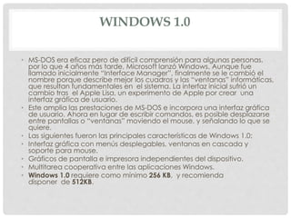 WINDOWS 1.0
• MS-DOS era eficaz pero de difícil comprensión para algunas personas,
por lo que 4 años más tarde, Microsoft lanzó Windows. Aunque fue
llamado inicialmente “Interface Manager”, finalmente se le cambió el
nombre porque describe mejor los cuadros y las “ventanas” informáticas,
que resultan fundamentales en el sistema. La interfaz inicial sufrió un
cambio tras el Apple Lisa, un experimento de Apple por crear una
interfaz gráfica de usuario.
• Este amplia las prestaciones de MS-DOS e incorpora una interfaz gráfica
de usuario. Ahora en lugar de escribir comandos, es posible desplazarse
entre pantallas o “ventanas” moviendo el mouse, y señalando lo que se
quiere.
• Las siguientes fueron las principales características de Windows 1.0:
• Interfaz gráfica con menús desplegables, ventanas en cascada y
soporte para mouse.
• Gráficos de pantalla e impresora independientes del dispositivo.
• Multitarea cooperativa entre las aplicaciones Windows.
• Windows 1.0 requiere como mínimo 256 KB, y recomienda
disponer de 512KB.
 