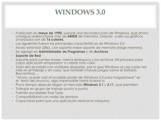 WINDOWS 3.0
• Publicado en mayo de 1990, supone una reconstrucción de Windows, que ahora
consigue redireccionar más de 640KB de memoria. Gracias a ello sus gráficos
avanzados son de 16 colores.
• Las siguientes fueron las principales características de Windows 3.0:
• Modo estándar (286), con soporte mejor soporte de memoria (large memory).
• Se agregó en Administrador de Programas y de Archivos
• Soporte de Red
• Soporte para combo boxes, menús jerárquico y los archivos .INI privados para
capa aplicación empezaron a cobrar más valor.
• Todo ello se instala con múltiples disquetes, por lo que Windows se usa cada vez
más en el trabajo y en casa, que también incluye juegos como el Solitario,
Buscaminas…
• “Ahora, puede usar el increíble poder de Windows 3.0 para holgazanear” es
el texto del anuncio, algo impensable hasta la época.
• Poco tiempo después llegan al mercado Windows 3.1 y 3.11, que permiten:
• Trabajar en grupo de trabajo punto a punto
• Fuentes escalables True Type.
• Compatibilidad con redes de dominio
• Capacidad para que una aplicación reinicie la máquina.
 