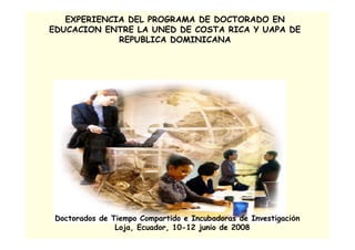 EXPERIENCIA DEL PROGRAMA DE DOCTORADO EN
EDUCACION ENTRE LA UNED DE COSTA RICA Y UAPA DE
             REPUBLICA DOMINICANA




 Doctorados de Tiempo Compartido e Incubadoras de Investigación
                Loja, Ecuador, 10-12 junio de 2008