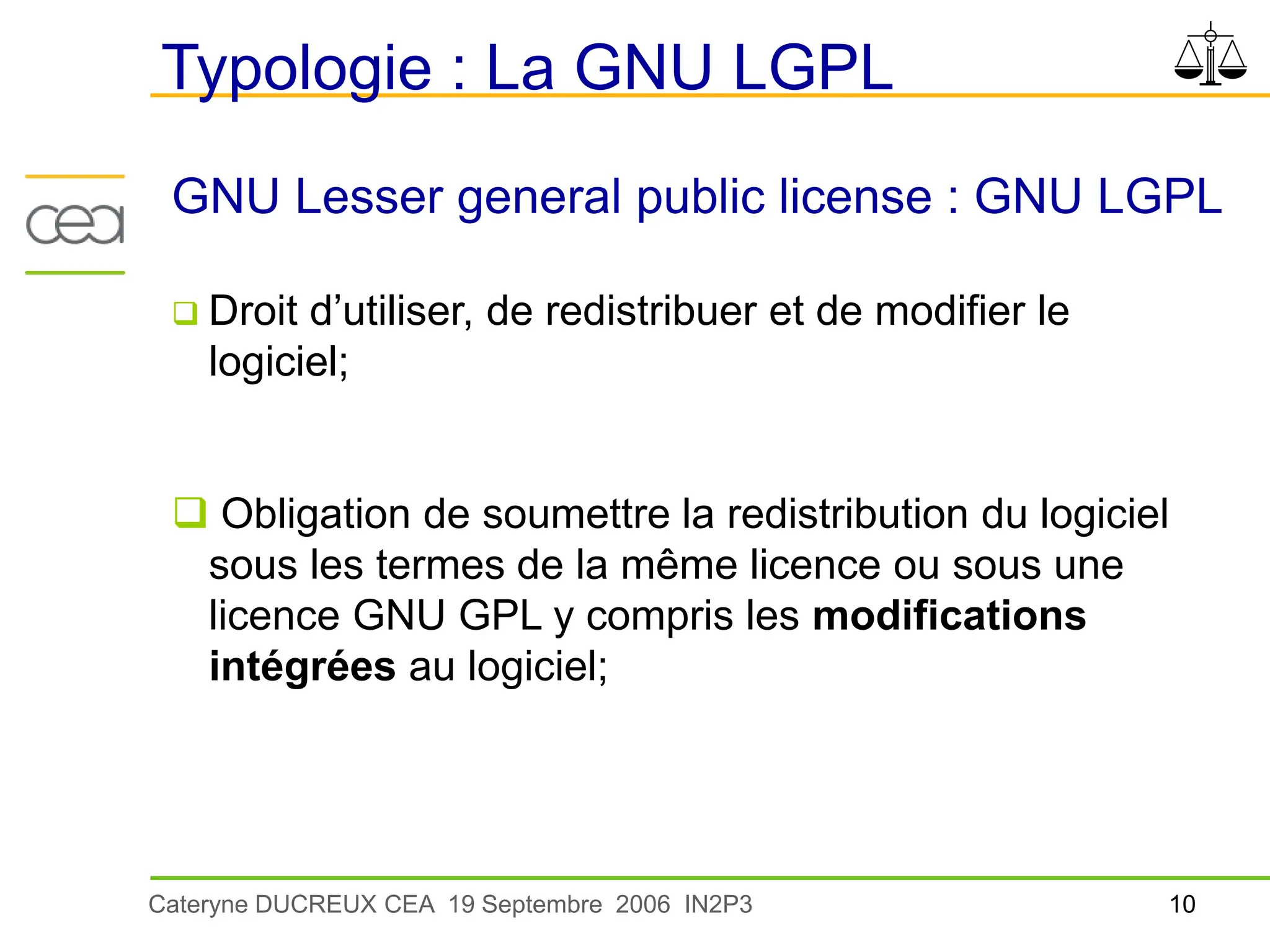 10
Cateryne DUCREUX CEA 19 Septembre 2006 IN2P3
Typologie : La GNU LGPL
GNU Lesser general public license : GNU LGPL
 Droit d’utiliser, de redistribuer et de modifier le
logiciel;
 Obligation de soumettre la redistribution du logiciel
sous les termes de la même licence ou sous une
licence GNU GPL y compris les modifications
intégrées au logiciel;
 