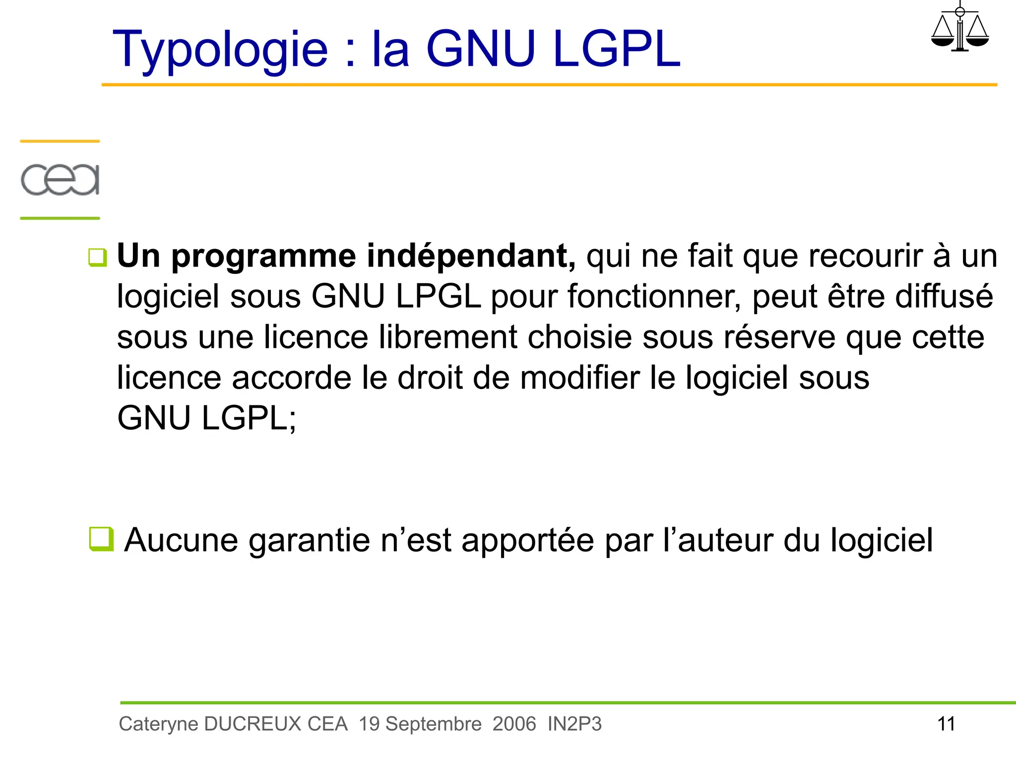 11
Cateryne DUCREUX CEA 19 Septembre 2006 IN2P3
Typologie : la GNU LGPL
 Un programme indépendant, qui ne fait que recourir à un
logiciel sous GNU LPGL pour fonctionner, peut être diffusé
sous une licence librement choisie sous réserve que cette
licence accorde le droit de modifier le logiciel sous
GNU LGPL;
 Aucune garantie n’est apportée par l’auteur du logiciel
 