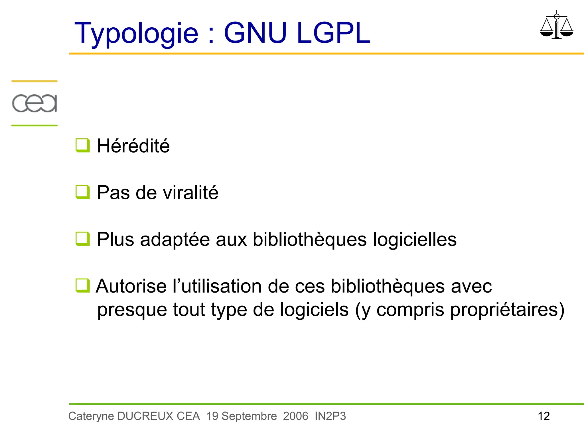 12
Cateryne DUCREUX CEA 19 Septembre 2006 IN2P3
Typologie : GNU LGPL
 Hérédité
 Pas de viralité
 Plus adaptée aux bibliothèques logicielles
 Autorise l’utilisation de ces bibliothèques avec
presque tout type de logiciels (y compris propriétaires)
 