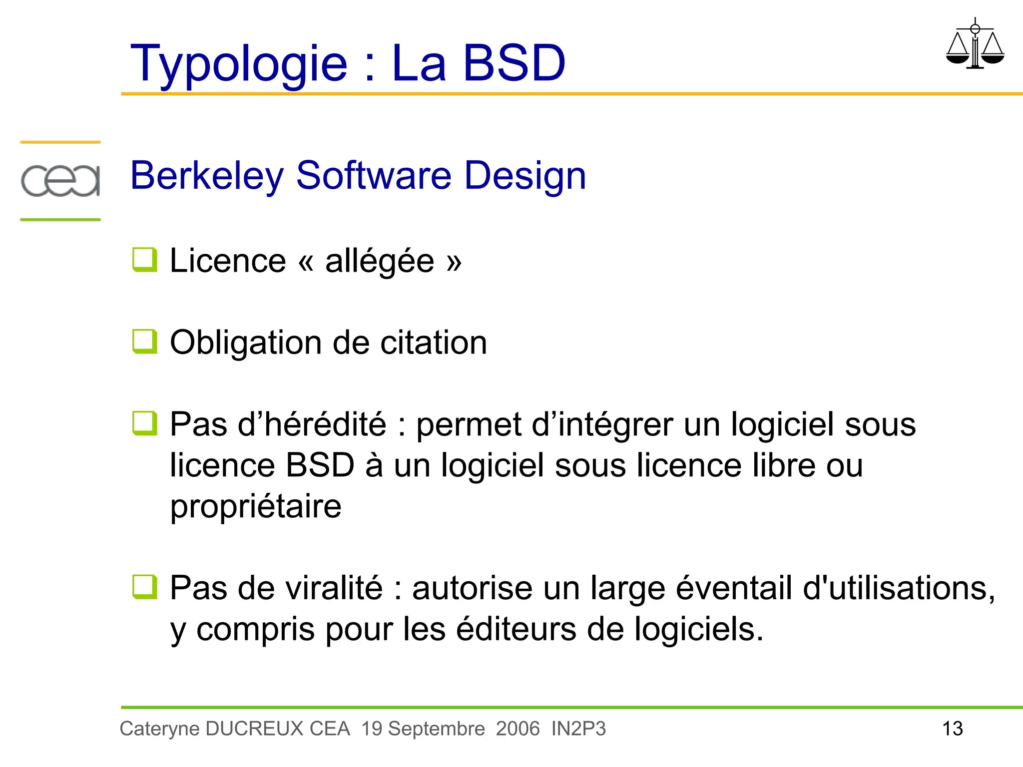 13
Cateryne DUCREUX CEA 19 Septembre 2006 IN2P3
Berkeley Software Design
 Licence « allégée »
 Obligation de citation
 Pas d’hérédité : permet d’intégrer un logiciel sous
licence BSD à un logiciel sous licence libre ou
propriétaire
 Pas de viralité : autorise un large éventail d'utilisations,
y compris pour les éditeurs de logiciels.
Typologie : La BSD
 