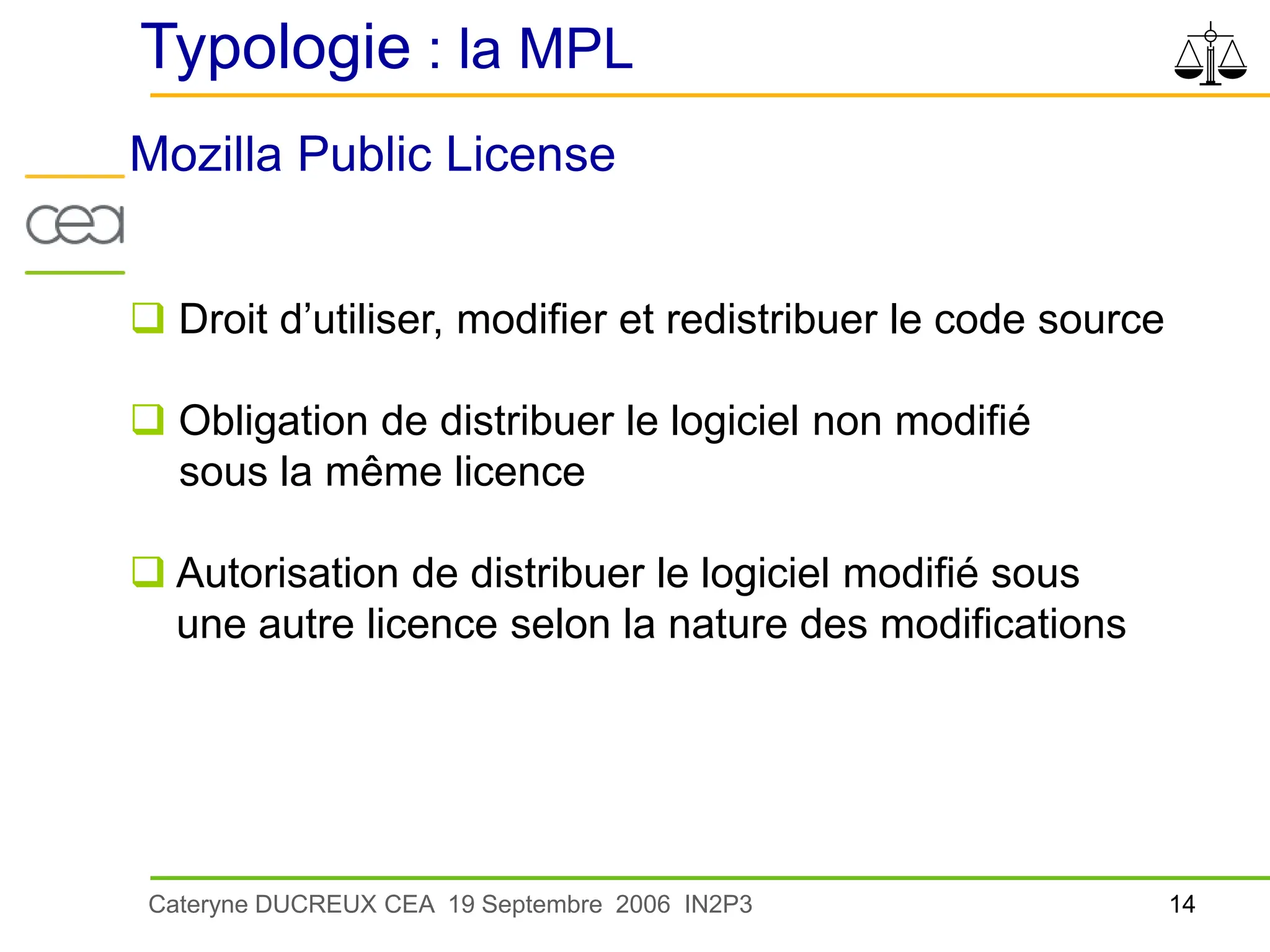 14
Cateryne DUCREUX CEA 19 Septembre 2006 IN2P3
Typologie : la MPL
Mozilla Public License
 Droit d’utiliser, modifier et redistribuer le code source
 Obligation de distribuer le logiciel non modifié
sous la même licence
 Autorisation de distribuer le logiciel modifié sous
une autre licence selon la nature des modifications
 