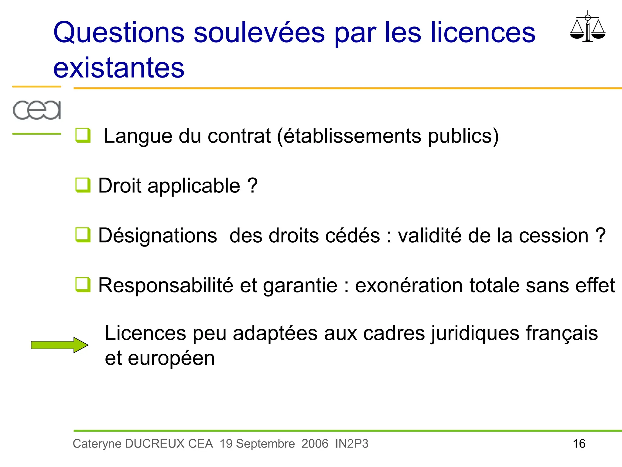 16
Cateryne DUCREUX CEA 19 Septembre 2006 IN2P3
Questions soulevées par les licences
existantes
 Langue du contrat (établissements publics)
 Droit applicable ?
 Désignations des droits cédés : validité de la cession ?
 Responsabilité et garantie : exonération totale sans effet
Licences peu adaptées aux cadres juridiques français
et européen
 