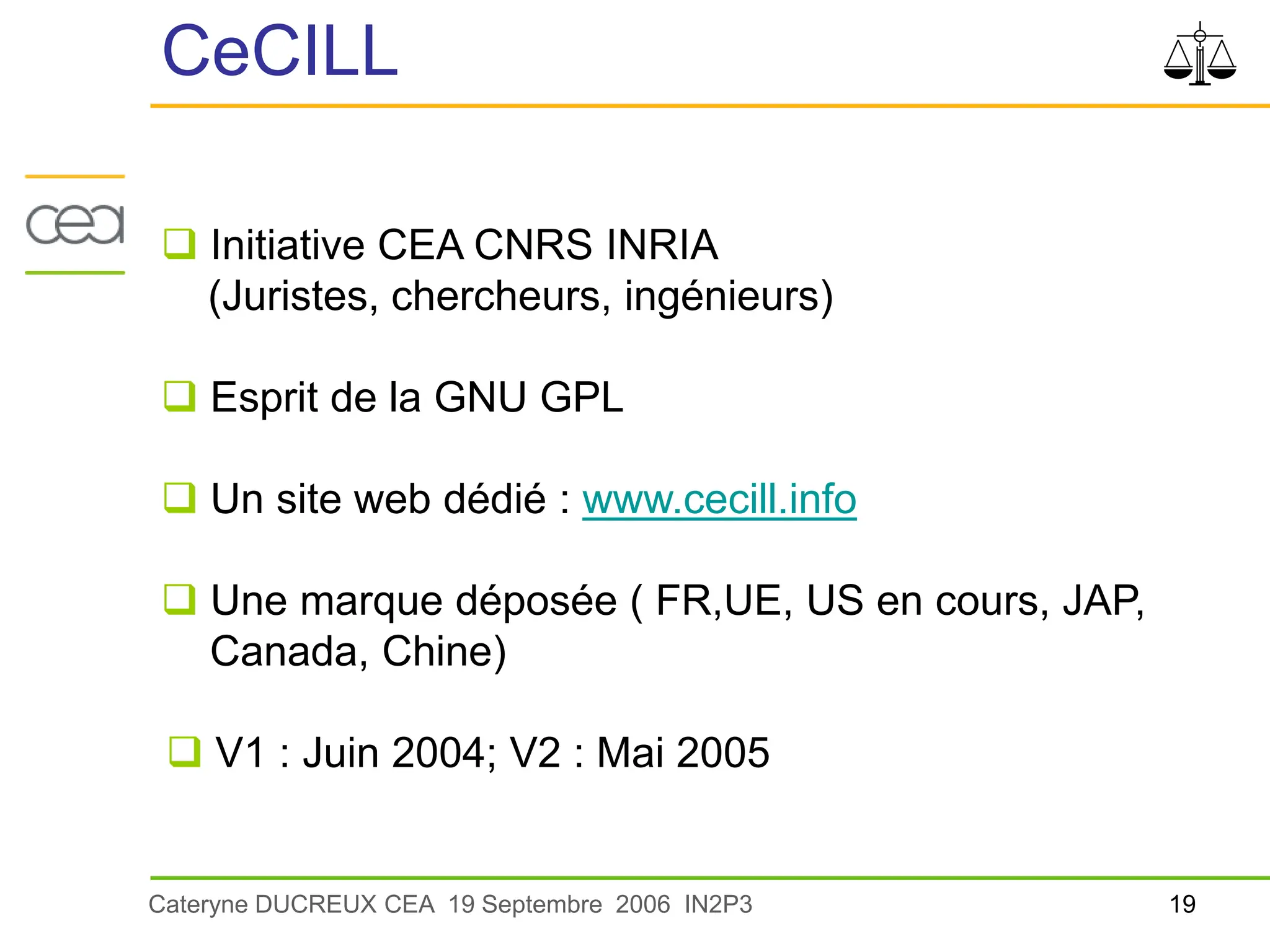19
Cateryne DUCREUX CEA 19 Septembre 2006 IN2P3
CeCILL
 Initiative CEA CNRS INRIA
(Juristes, chercheurs, ingénieurs)
 Esprit de la GNU GPL
 Un site web dédié : www.cecill.info
 Une marque déposée ( FR,UE, US en cours, JAP,
Canada, Chine)
 V1 : Juin 2004; V2 : Mai 2005
 