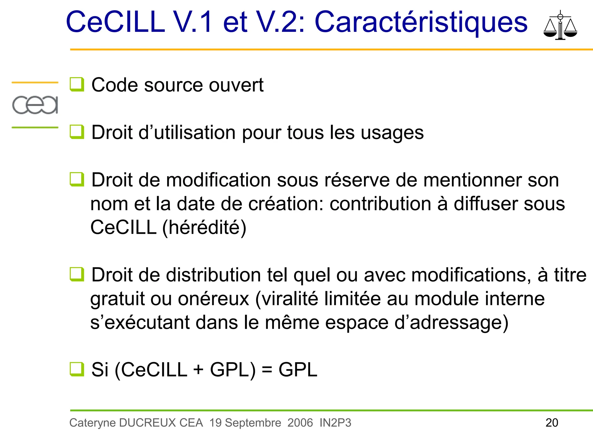 20
Cateryne DUCREUX CEA 19 Septembre 2006 IN2P3
CeCILL V.1 et V.2: Caractéristiques
 Code source ouvert
 Droit d’utilisation pour tous les usages
 Droit de modification sous réserve de mentionner son
nom et la date de création: contribution à diffuser sous
CeCILL (hérédité)
 Droit de distribution tel quel ou avec modifications, à titre
gratuit ou onéreux (viralité limitée au module interne
s’exécutant dans le même espace d’adressage)
 Si (CeCILL + GPL) = GPL
 