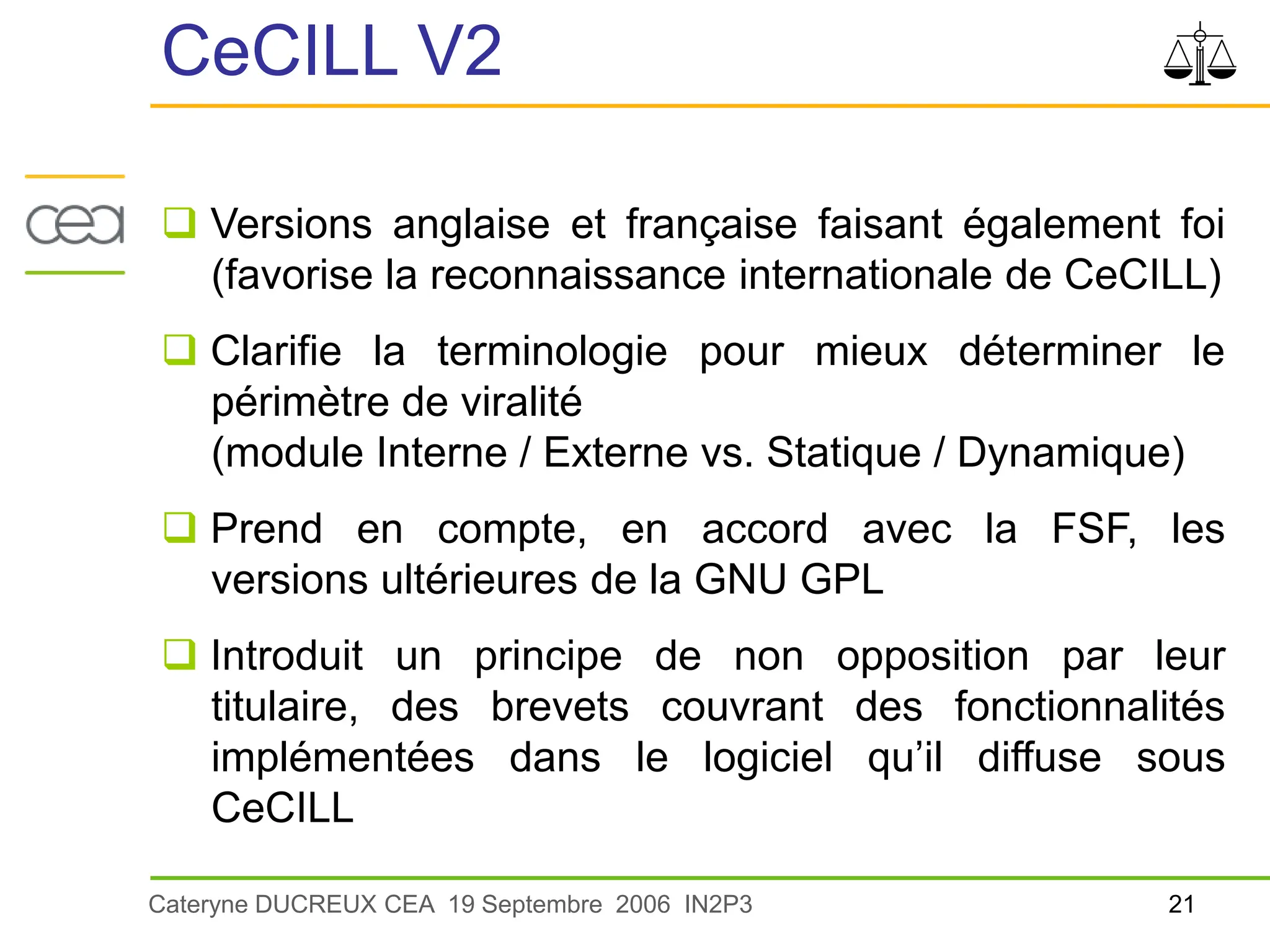 21
Cateryne DUCREUX CEA 19 Septembre 2006 IN2P3
CeCILL V2
 Versions anglaise et française faisant également foi
(favorise la reconnaissance internationale de CeCILL)
 Clarifie la terminologie pour mieux déterminer le
périmètre de viralité
(module Interne / Externe vs. Statique / Dynamique)
 Prend en compte, en accord avec la FSF, les
versions ultérieures de la GNU GPL
 Introduit un principe de non opposition par leur
titulaire, des brevets couvrant des fonctionnalités
implémentées dans le logiciel qu’il diffuse sous
CeCILL
 