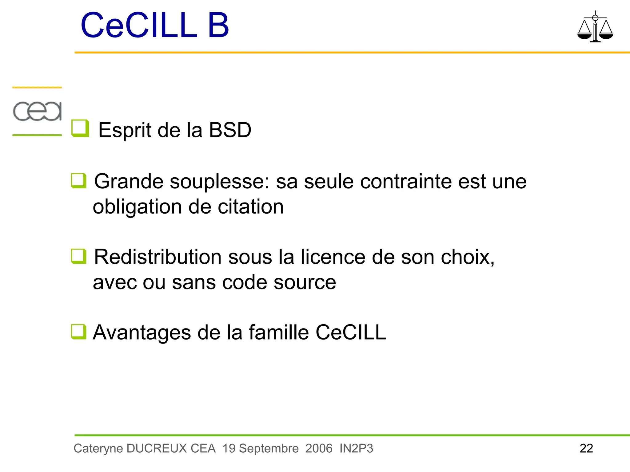 22
Cateryne DUCREUX CEA 19 Septembre 2006 IN2P3
CeCILL B
 Esprit de la BSD
 Grande souplesse: sa seule contrainte est une
obligation de citation
 Redistribution sous la licence de son choix,
avec ou sans code source
 Avantages de la famille CeCILL
 