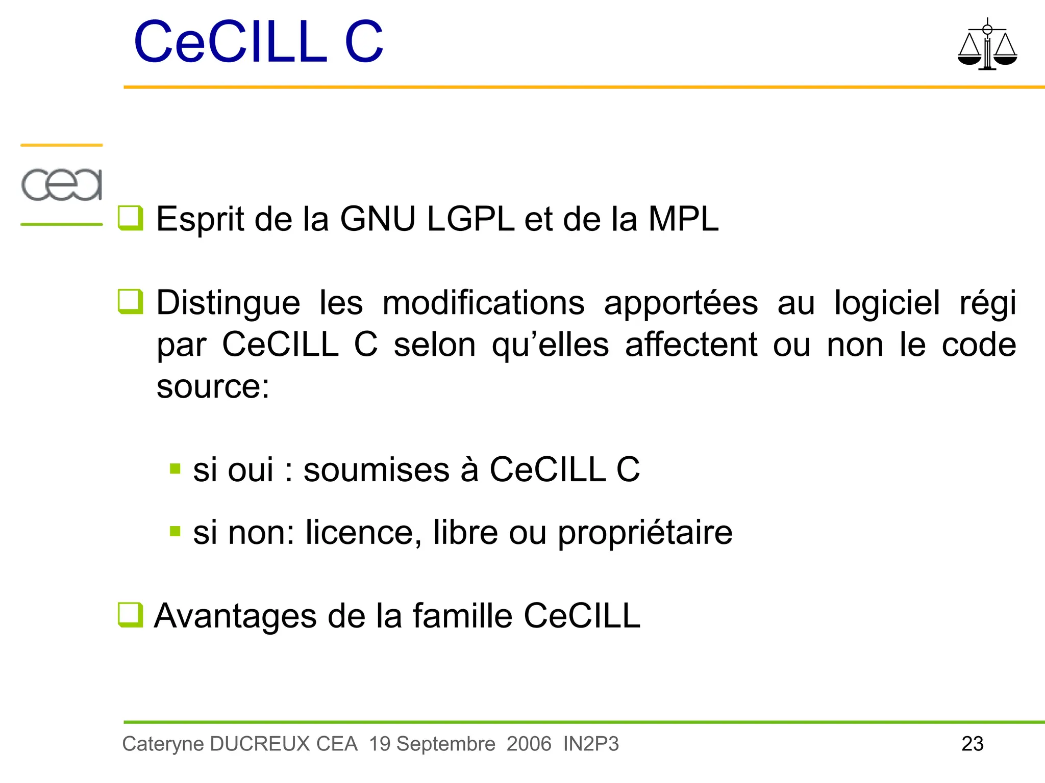 23
Cateryne DUCREUX CEA 19 Septembre 2006 IN2P3
CeCILL C
 Esprit de la GNU LGPL et de la MPL
 Distingue les modifications apportées au logiciel régi
par CeCILL C selon qu’elles affectent ou non le code
source:
 si oui : soumises à CeCILL C
 si non: licence, libre ou propriétaire
 Avantages de la famille CeCILL
 