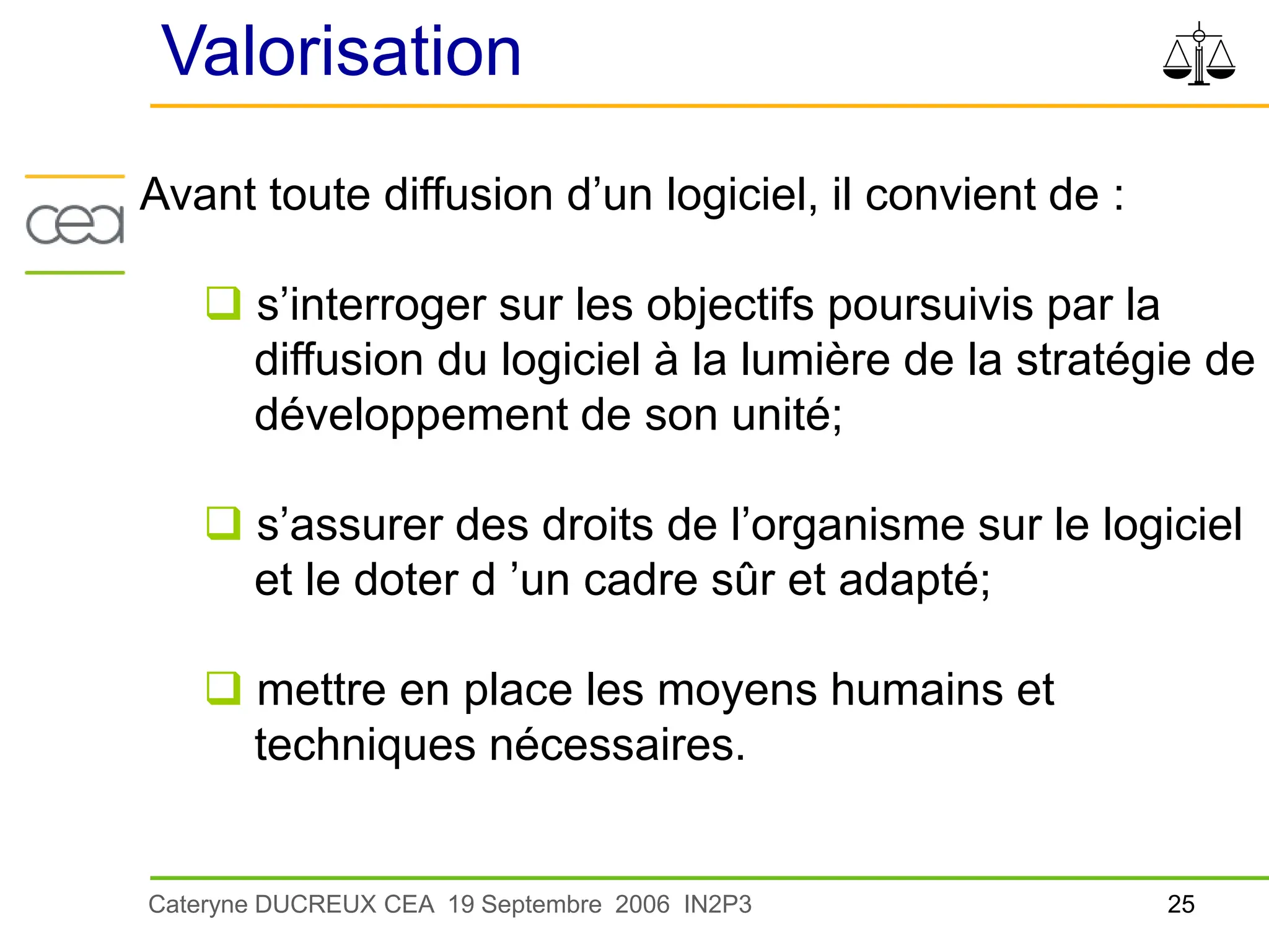 25
Cateryne DUCREUX CEA 19 Septembre 2006 IN2P3
Valorisation
Avant toute diffusion d’un logiciel, il convient de :
 s’interroger sur les objectifs poursuivis par la
diffusion du logiciel à la lumière de la stratégie de
développement de son unité;
 s’assurer des droits de l’organisme sur le logiciel
et le doter d ’un cadre sûr et adapté;
 mettre en place les moyens humains et
techniques nécessaires.
 