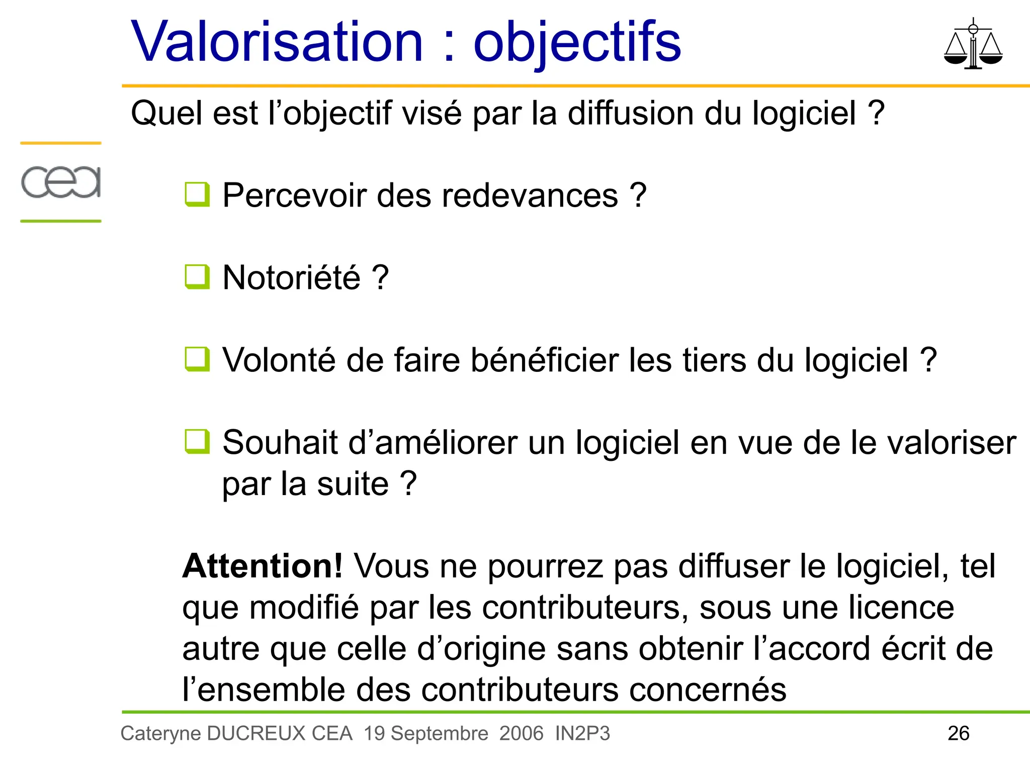 26
Cateryne DUCREUX CEA 19 Septembre 2006 IN2P3
Valorisation : objectifs
Quel est l’objectif visé par la diffusion du logiciel ?
 Percevoir des redevances ?
 Notoriété ?
 Volonté de faire bénéficier les tiers du logiciel ?
 Souhait d’améliorer un logiciel en vue de le valoriser
par la suite ?
Attention! Vous ne pourrez pas diffuser le logiciel, tel
que modifié par les contributeurs, sous une licence
autre que celle d’origine sans obtenir l’accord écrit de
l’ensemble des contributeurs concernés
 