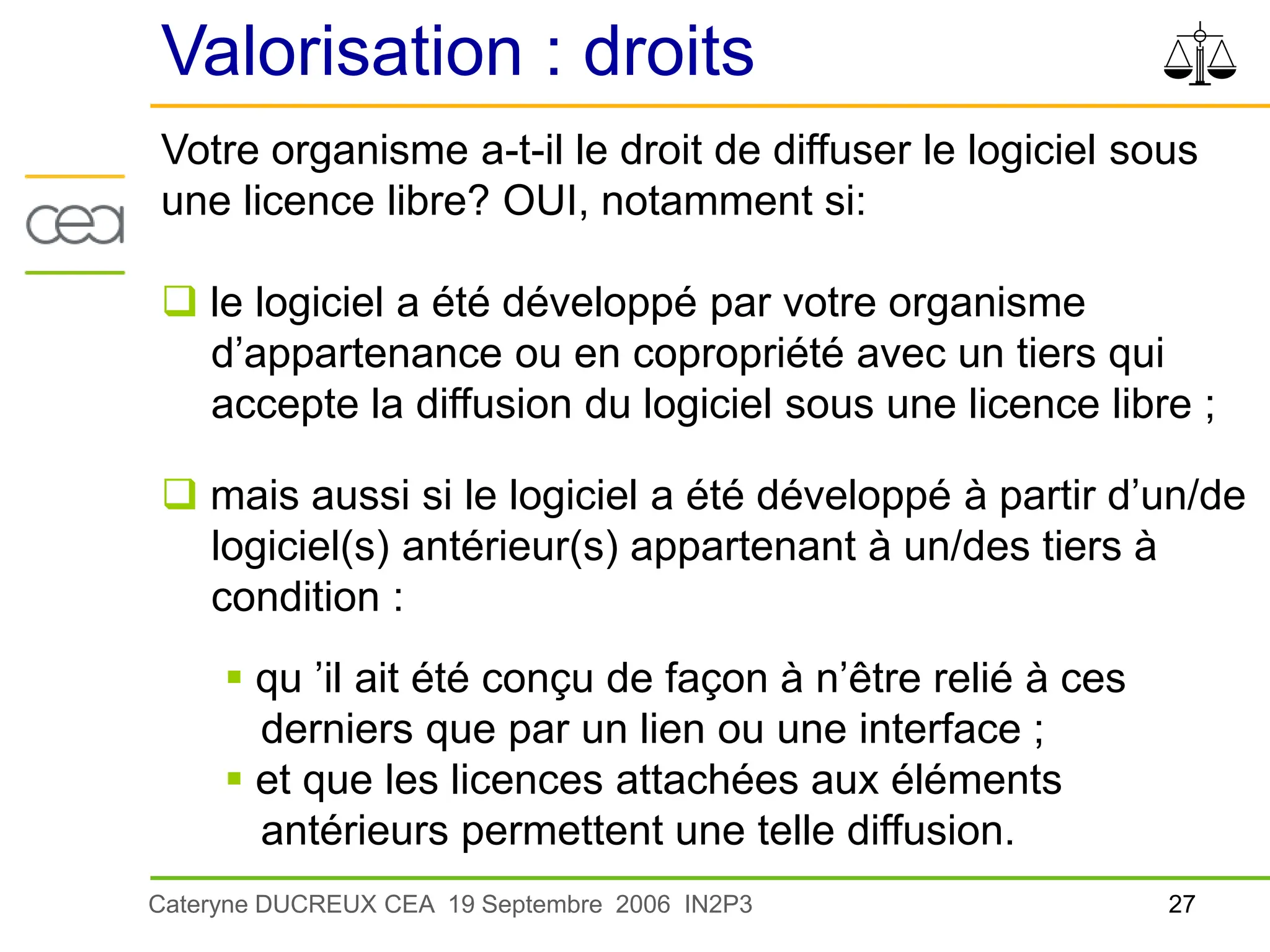27
Cateryne DUCREUX CEA 19 Septembre 2006 IN2P3
Valorisation : droits
Votre organisme a-t-il le droit de diffuser le logiciel sous
une licence libre? OUI, notamment si:
 le logiciel a été développé par votre organisme
d’appartenance ou en copropriété avec un tiers qui
accepte la diffusion du logiciel sous une licence libre ;
 mais aussi si le logiciel a été développé à partir d’un/de
logiciel(s) antérieur(s) appartenant à un/des tiers à
condition :
 qu ’il ait été conçu de façon à n’être relié à ces
derniers que par un lien ou une interface ;
 et que les licences attachées aux éléments
antérieurs permettent une telle diffusion.
 