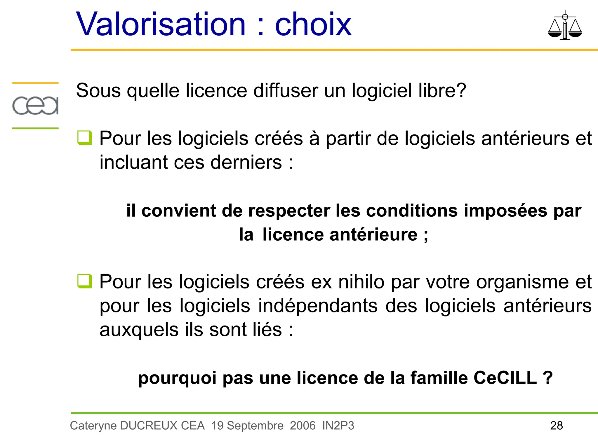28
Cateryne DUCREUX CEA 19 Septembre 2006 IN2P3
Valorisation : choix
Sous quelle licence diffuser un logiciel libre?
 Pour les logiciels créés à partir de logiciels antérieurs et
incluant ces derniers :
il convient de respecter les conditions imposées par
la licence antérieure ;
 Pour les logiciels créés ex nihilo par votre organisme et
pour les logiciels indépendants des logiciels antérieurs
auxquels ils sont liés :
pourquoi pas une licence de la famille CeCILL ?
 