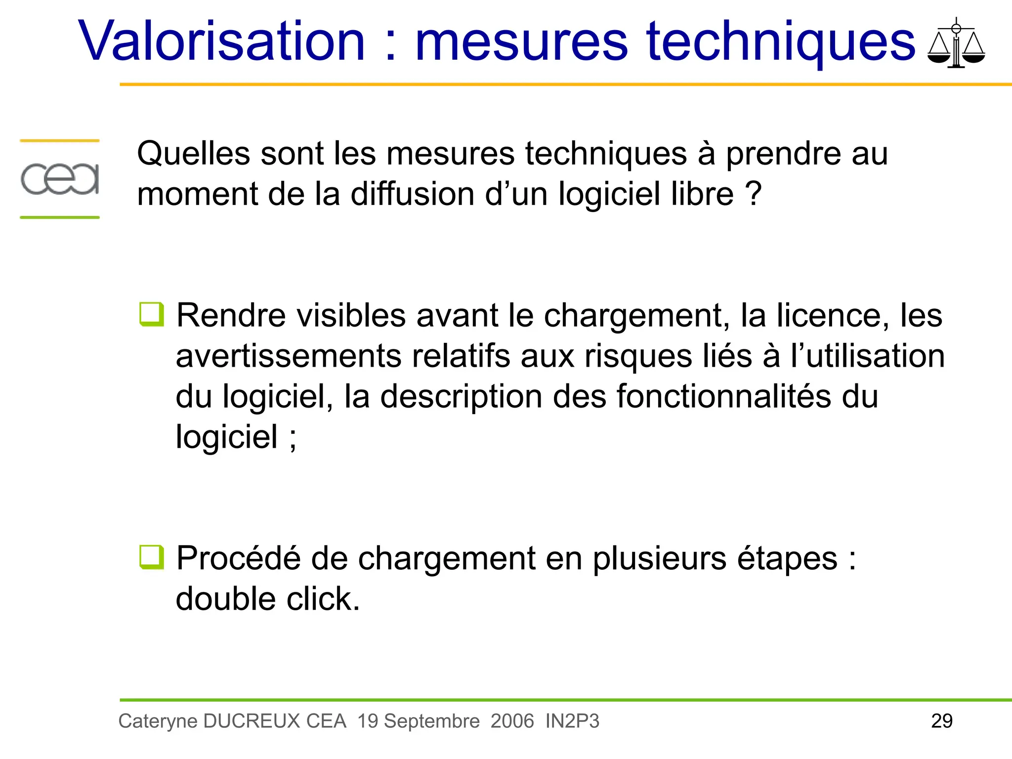 29
Cateryne DUCREUX CEA 19 Septembre 2006 IN2P3
Valorisation : mesures techniques
Quelles sont les mesures techniques à prendre au
moment de la diffusion d’un logiciel libre ?
 Rendre visibles avant le chargement, la licence, les
avertissements relatifs aux risques liés à l’utilisation
du logiciel, la description des fonctionnalités du
logiciel ;
 Procédé de chargement en plusieurs étapes :
double click.
 