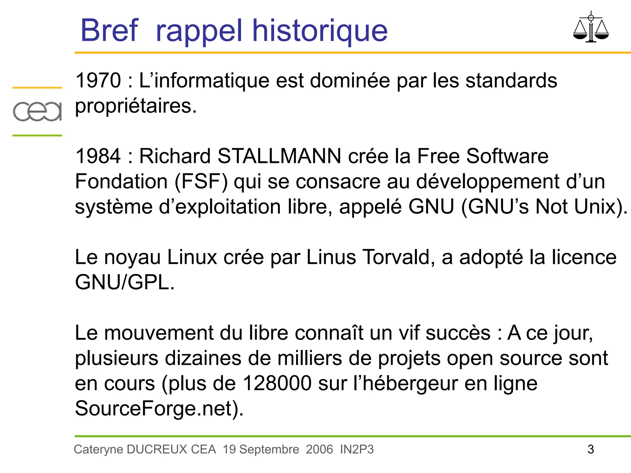 3
Cateryne DUCREUX CEA 19 Septembre 2006 IN2P3
Bref rappel historique
1970 : L’informatique est dominée par les standards
propriétaires.
1984 : Richard STALLMANN crée la Free Software
Fondation (FSF) qui se consacre au développement d’un
système d’exploitation libre, appelé GNU (GNU’s Not Unix).
Le noyau Linux crée par Linus Torvald, a adopté la licence
GNU/GPL.
Le mouvement du libre connaît un vif succès : A ce jour,
plusieurs dizaines de milliers de projets open source sont
en cours (plus de 128000 sur l’hébergeur en ligne
SourceForge.net).
 