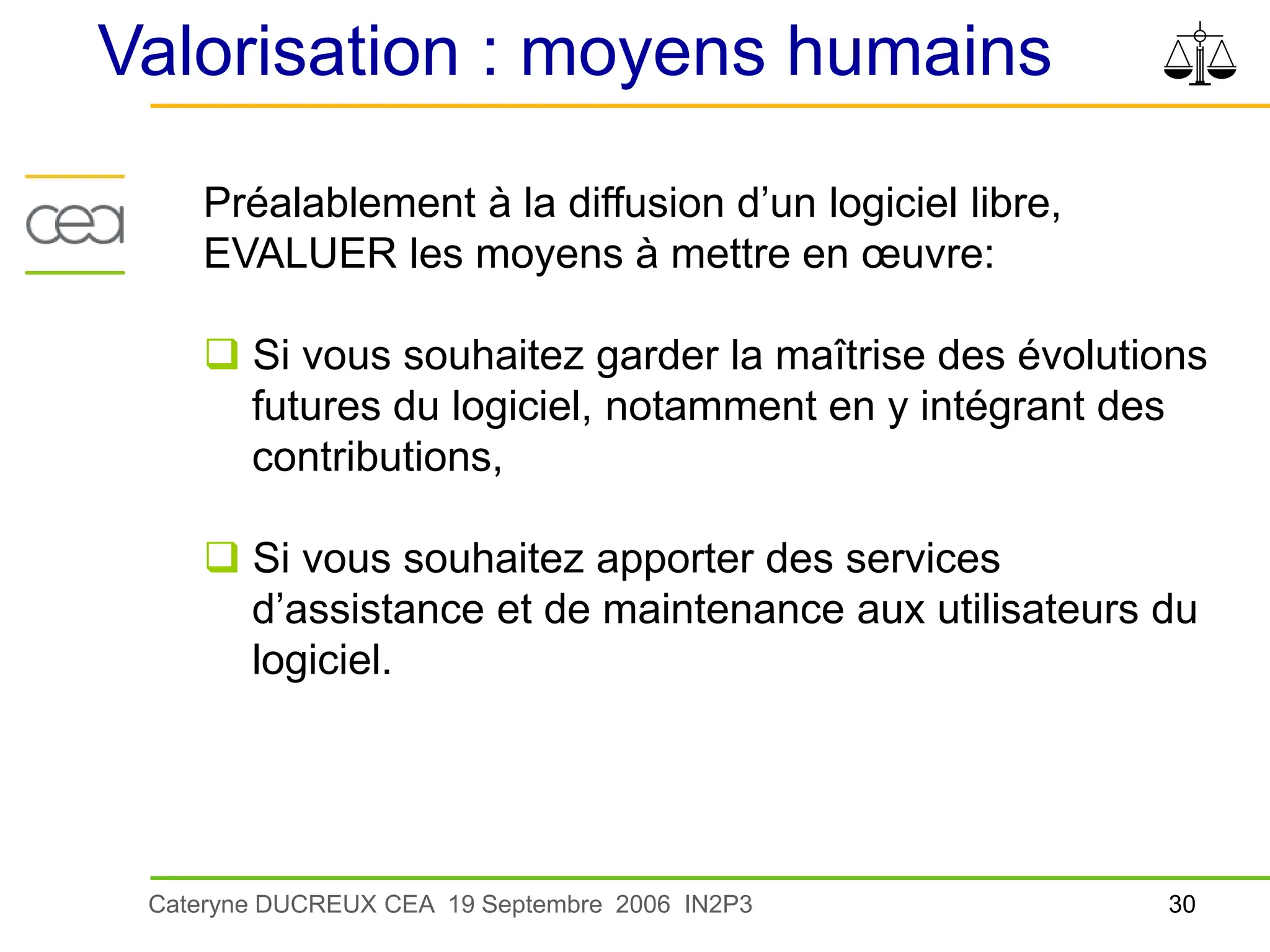 30
Cateryne DUCREUX CEA 19 Septembre 2006 IN2P3
Valorisation : moyens humains
Préalablement à la diffusion d’un logiciel libre,
EVALUER les moyens à mettre en œuvre:
 Si vous souhaitez garder la maîtrise des évolutions
futures du logiciel, notamment en y intégrant des
contributions,
 Si vous souhaitez apporter des services
d’assistance et de maintenance aux utilisateurs du
logiciel.
 