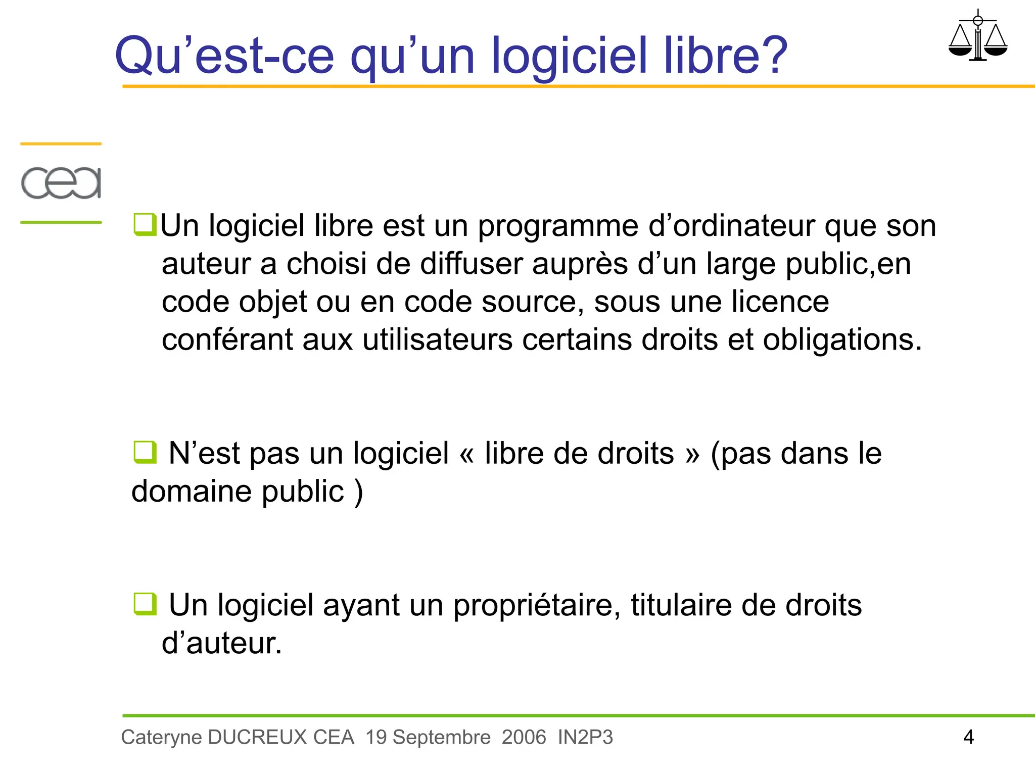 4
Cateryne DUCREUX CEA 19 Septembre 2006 IN2P3
Qu’est-ce qu’un logiciel libre?
Un logiciel libre est un programme d’ordinateur que son
auteur a choisi de diffuser auprès d’un large public,en
code objet ou en code source, sous une licence
conférant aux utilisateurs certains droits et obligations.
 N’est pas un logiciel « libre de droits » (pas dans le
domaine public )
 Un logiciel ayant un propriétaire, titulaire de droits
d’auteur.
 