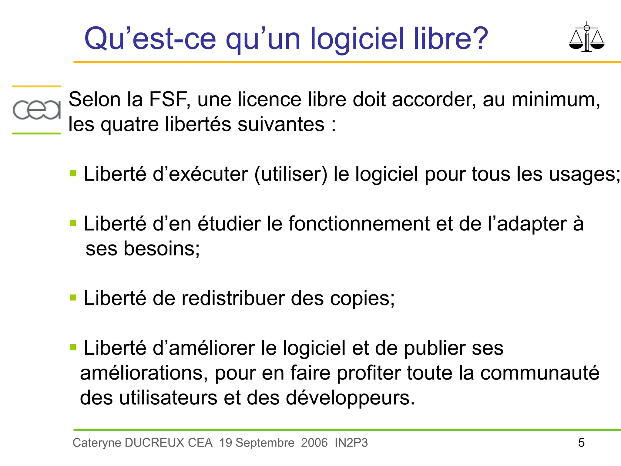 5
Cateryne DUCREUX CEA 19 Septembre 2006 IN2P3
Qu’est-ce qu’un logiciel libre?
Selon la FSF, une licence libre doit accorder, au minimum,
les quatre libertés suivantes :
 Liberté d’exécuter (utiliser) le logiciel pour tous les usages;
 Liberté d’en étudier le fonctionnement et de l’adapter à
ses besoins;
 Liberté de redistribuer des copies;
 Liberté d’améliorer le logiciel et de publier ses
améliorations, pour en faire profiter toute la communauté
des utilisateurs et des développeurs.
 