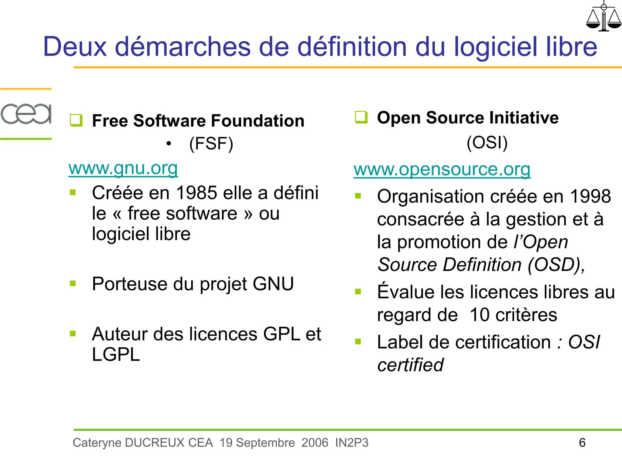  Open Source Initiative
(OSI)
www.opensource.org
 Organisation créée en 1998
consacrée à la gestion et à
la promotion de l’Open
Source Definition (OSD),
 Évalue les licences libres au
regard de 10 critères
 Label de certification : OSI
certified
Deux démarches de définition du logiciel libre
Cateryne DUCREUX CEA 19 Septembre 2006 IN2P3
 Free Software Foundation
• (FSF)
www.gnu.org
 Créée en 1985 elle a défini
le « free software » ou
logiciel libre
 Porteuse du projet GNU
 Auteur des licences GPL et
LGPL
6
 