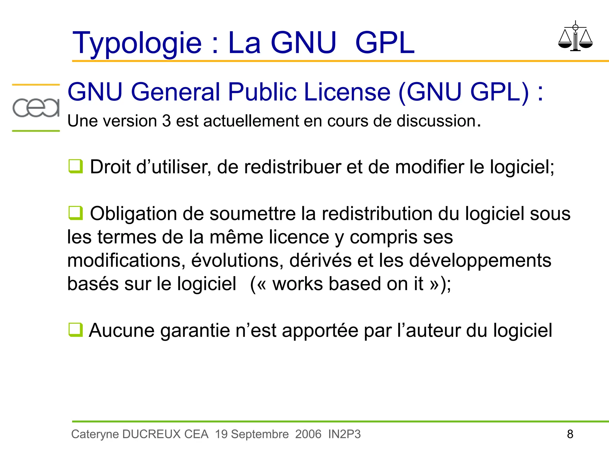 8
Cateryne DUCREUX CEA 19 Septembre 2006 IN2P3
Typologie : La GNU GPL
GNU General Public License (GNU GPL) :
Une version 3 est actuellement en cours de discussion.
 Droit d’utiliser, de redistribuer et de modifier le logiciel;
 Obligation de soumettre la redistribution du logiciel sous
les termes de la même licence y compris ses
modifications, évolutions, dérivés et les développements
basés sur le logiciel (« works based on it »);
 Aucune garantie n’est apportée par l’auteur du logiciel
 