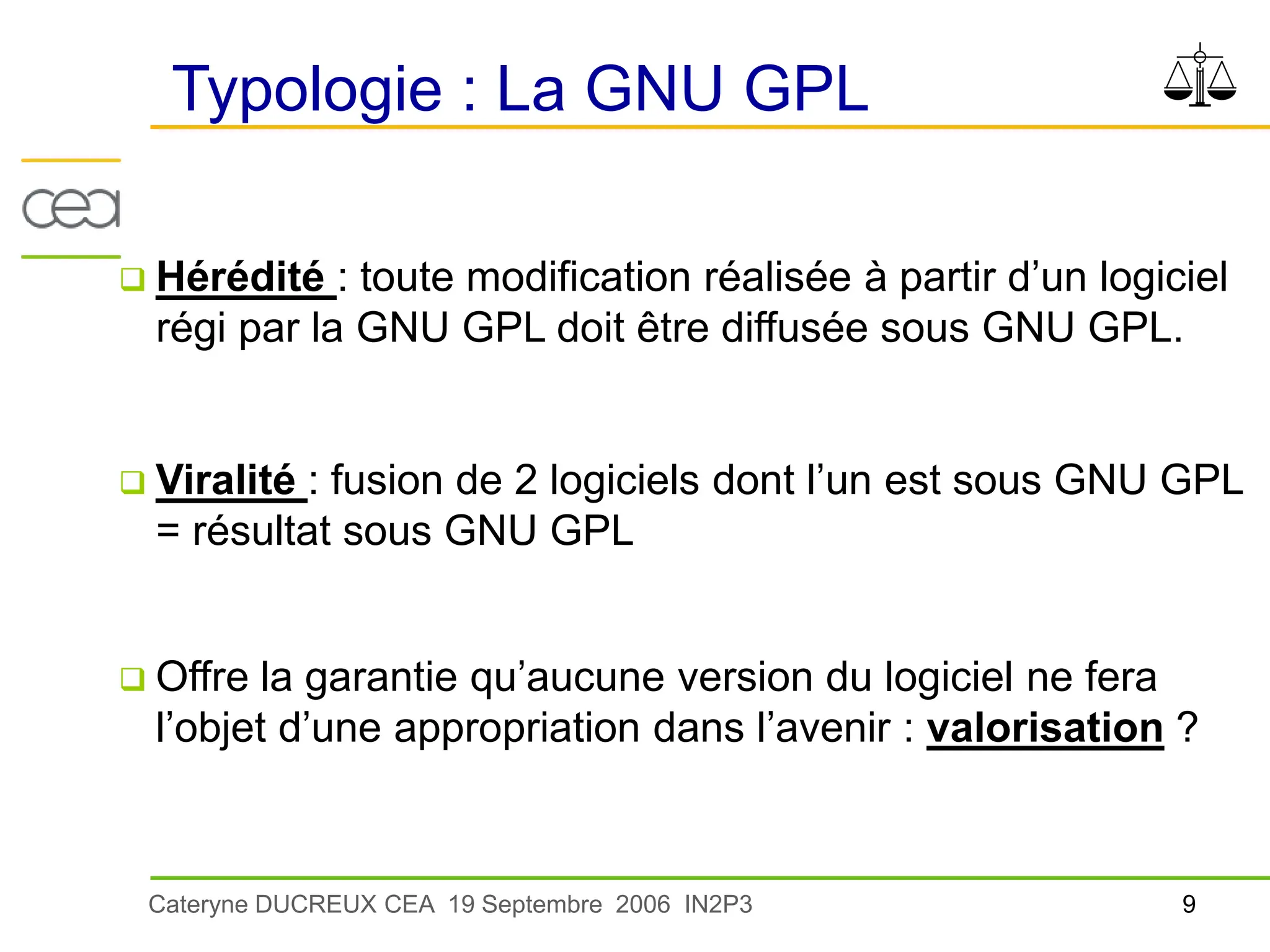 9
Cateryne DUCREUX CEA 19 Septembre 2006 IN2P3
Typologie : La GNU GPL
 Hérédité : toute modification réalisée à partir d’un logiciel
régi par la GNU GPL doit être diffusée sous GNU GPL.
 Viralité : fusion de 2 logiciels dont l’un est sous GNU GPL
= résultat sous GNU GPL
 Offre la garantie qu’aucune version du logiciel ne fera
l’objet d’une appropriation dans l’avenir : valorisation ?
 