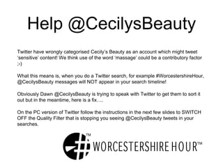 Help @CecilysBeauty
Twitter have wrongly categorised Cecily’s Beauty as an account which might tweet
‘sensitive’ content! We think use of the word ‘massage’ could be a contributory factor
;-)
What this means is, when you do a Twitter search, for example #WorcestershireHour,
@CecilysBeauty messages will NOT appear in your search timeline!
Obviously Dawn @CecilysBeauty is trying to speak with Twitter to get them to sort it
out but in the meantime, here is a fix….
On the PC version of Twitter follow the instructions in the next few slides to SWITCH
OFF the Quality Filter that is stopping you seeing @CecilysBeauty tweets in your
searches.
 