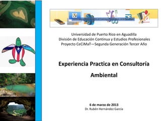 Experiencia Practica en Consultoría
Ambiental
6 de marzo de 2013
Dr. Rubén Hernández García
Universidad de Puerto Rico en Aguadilla
División de Educación Continua y Estudios Profesionales
Proyecto CeCiMaT—Segunda Generación Tercer Año
 