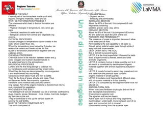 WHAT IS THE SOIL?
External part of the lithosphere made up of solid,
organic, inorganic materials, water and air.
WHAT IS ITS FORMATION PROCESS ?
The processes which lead to the soil formation are
different:
- Physical: changes in temperature, rain, wind, gla
ciers.
- Chemical: reactions to water and air.
- Biological: actions from animal and vegetable org
anisms.
PHYSICAL PROCESSES
Sudden changes in temperatures cause creaks in the
rocks where water flows into.
When the temperature goes below the 0 grades, ice
widens the creaks and breaks rocks. All that
is part of the erosion phenomenon together with the
a glacier action.
CHEMICAL PROCESSES
Chemical action is the reaction between water and g
ases. (Oxygen and Carbon dioxide that are in
the water itself and in the atmosphere).
BIOLOGICAL PROCESSES
Lichens are the first living beings to colonize roc
ks, by releasing acid substances they break rocks.
When they die they are decomposed by micro-organism
s and transformed into nourishing
substances which allow musk and fern to settle.
Then it’s the time of grass, shrubs and trees. Thus
soil becomes fertile, decomposing organisms
transform it into mineral salts useful for other li
ving beings. Part of the organic material is transformed into hu
mus, important for vegetation.
WHO LIVES IN THE SOIL?
The first layers of soil are inhabited by a lot of animals: earthworms,
slugs, insects, larvae. Moreover , mice ,moles, marmots, badgers
dig their den in the soil.
They all contribute to mix up the various layers im
proving the soil fertility.
WHAT IS THE SOIL COMPOSED OF?
The soil is composed of:
- Inorganic section
- Organic section
- Porosoty and permeability
INORGANIC SECTION
About the 45% of the soil. It is composed of rock
fragments containing:
pebbles, gravel, sand, clay, slime.
ORGANIC SECTION
About the 5% of the soil. It is composed of humus.
Air and water are each the 25% of the soil.
POROSITY AND PERMEABILITY
The presence of pores is important because it allow
s the water and air flow.
Permeability is the soil capability to let water in.
Gravel, sandy soils let water pass through while cl
ayey soils are impermeable.
DEEP DOWN INTO THE SOIL
Soil is formed by several layers.
LAYER 0 is the most superficial. It houses the beds
tead, a layer formed by leaves, seeds and died
animals’ organisms.
LAYER A contains humus in large quantity so it is d
ark and it is constituted by decomposed organic
material together with animal organisms and plant r
oots.
LAYER B mostly formed by sand, clay, gravel and min
eral salts from the previous layer contains
organic material in small quantity.
LAYER C contains rock fragments of different sizes
and no organic material or in tiny quantity.
LAYER D is composed by the original mother rock not
altered yet.
AGRICULTURAL SOIL
When man uses fertilizers or ploughs the soil he al
ters its original characteristics.
It becomes an agrarian soil.
The agrarian soil has two layers:
Active layer rich in humus and living organisms;
inactive layer, underneath, more compact poor of ox
ygen and humus but rich in mineral
components coming from the superior layer.
 