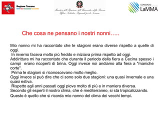 Mio nonno mi ha raccontato che le stagioni erano diverse rispetto a quelle di
oggi.
In inverno faceva molto più freddo e iniziava prima rispetto ad oggi.
Addirittura mi ha raccontato che durante il periodo della fiera a Cecina spesso i
campi erano ricoperti di brina. Oggi invece noi andiamo alla fiera a "maniche
corte".
Prima le stagioni si riconoscevano molto meglio.
Oggi invece si può dire che ci sono solo due stagioni: una quasi invernale e una
quasi estiva.
Rispetto agli anni passati oggi piove molto di più e in maniera diversa.
Secondo gli esperti il nostro clima, che è mediterraneo, si sta tropicalizzando.
Questo è quello che si ricorda mio nonno del clima dei vecchi tempi.
Che cosa ne pensano i nostri nonni…..
 