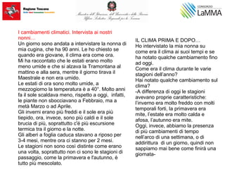 I cambiamenti climatici. Intervista ai nostri
nonni…
Un giorno sono andata a intervistare la nonna di
mia cugina, che ha 90 anni. Le ho chiesto se
quando era giovane, il clima era come ora.
Mi ha raccontato che le estati erano molto
meno umide e che si alzava la Tramontana al
mattino e alla sera, mentre il giorno tirava il
Maestrale e non era umido.
Le estati di ora sono molto umide, a
mezzogiorno la temperatura è a 40°. Molto anni
fa il sole scaldava meno, rispetto a oggi, infatti,
le piante non sbocciavano a Febbraio, ma a
metà Marzo o ad Aprile.
Gli inverni erano più freddi e il sole era più
tiepido, ora, invece, sono più caldi e il sole
brucia di più, soprattutto c'é più escursione
termica tra il giorno e la notte.
Gli alberi a foglia caduca stavano a riposo per
3-4 mesi, mentre ora ci stanno per 2 mesi.
Le stagioni non sono così distinte come erano
una volta, soprattutto non ci sono le stagioni di
passaggio, come la primavera e l'autunno, è
tutto più mescolato.
IL CLIMA PRIMA E DOPO…
Ho intervistato la mia nonna su
come era il clima ai suoi tempi e se
ha notato qualche cambiamento fino
ad oggi.
Come era il clima durante le varie
stagioni dell’anno?
Hai notato qualche cambiamento sul
clima?
-A differenza di oggi le stagioni
avevano proprie caratteristiche:
l’inverno era molto freddo con molti
temporali forti, la primavera era
mite, l’estate era molto calda e
afosa, l’autunno era mite.
Oggi, invece, abbiamo la presenza
di più cambiamenti di tempo
nell’arco di una settimana, o di
addirittura di un giorno, quindi non
sappiamo mai bene come finirà una
giornata-
 