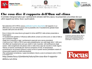 Che cosa dice il rapporto dell’Onu sul clima
Il comitato intergovernativo per i cambiamenti climatici dell’Onu (Ipcc), ha presentato una sintesi dei suoi
ultimi rapporti sul clima. Ecco i punti salenti.
 
Nel settembre 2013 l’IPCC aveva pubblicato il primo documento del rapporto in cui
affermava con una certa durezza che la possibilità che il riscaldamento globale fosse
causato dall’uomo era del 95%.
  
Ecco in breve che cosa dicono gli esperti di clima dell'IPCC nella sintesi presentata a
Copenaghen:
•Il riscaldamento globale e l’influenza delle attività umane sul clima sono un dato di fatto e
non si possono negare.
•Dagli anni cinquanta a oggi i cambiamenti osservati sono senza precedenti.
•I trent’anni tra il 1983 e il 2012 sono stati probabilmente i più caldi degli ultimi 1.400 anni.
•Gli effetti del riscaldamento sono già visibili in tutto il pianeta: nell’acidificazione degli
oceani, nello scioglimento dei ghiacci artici e nella minor resa dei raccolti in molte regioni.
•Senza un’azione coordinata per ridurre le emissioni di CO2, le temperature
aumenteranno nei prossimi decenni e entro la fine di questo secolo potrebbero essere di
cinque gradi superiori ai livelli preindustriali.
•Per contrastare la tendenza, i paesi dovrebbero ridurre a zero le emissioni entro il 2100.
03 NOVEMBRE 2014
http://www.focus.it/ambiente/natura/che-cosa-dice-il-rapporto-
dellonu-sul-clima
Il segretario generale dell’Onu Ban Ki-
moon durante la presentazione del
rapporto sui cambiamenti climatici, a
Copenaghen, in Danimarca.|REUTERS
 