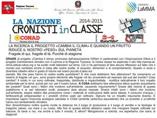 LA RICERCA IL PROGETTO «CAMBIA IL CLIMA» E QUANDO UN FRUTTO
RIDUCE IL NOSTRO «PESO» SUL PIANETA
Fragole di qui, fragole di là. Purchè di stagione
GRAZIE al progetto «Cambia il clima» promosso dall’associazione OXfam in partenariato con l’Associazione Oikos e il
progetto Cambiamenti climatici con il Lamma e la Regione Toscana, la nostra classe ha esplorato il sito http://pensa-al-
clima.istituto-oikos.org e ha svolto molti laboratori sul tema. Ciò ci ha permesso di fare alcune riflessioni sul fatto che il
mondo può cambiare anche in base alle nostre scelte, di acquisto, alimentari e di comportamento. Questo ci aiuta a
diventare cittadini attivi in grado di ridurre nel nostro piccolo il peso sul
pianeta. Ma che peso hanno le nostre scelte quotidiane? A che cosa dobbiamo fare attenzione? Se compriamo un
cestino di fragole «di qui», sono proprio identiche alle fragole «di là» provenienti ad esempio dal sud del mondo? Cosa
cambia? Il modo in cui sono coltivate, trasportate, distribuite e impacchettate, modifica radicalmente il loro impatto
ambientale per la terra, quindi per noi, per il nostro futuro. A COSA dobbiamo fare attenzione allora quando acquistiamo
dei prodotti? Quali sono i fattori che incidono sull’ambiente, causando inquinamento? Grazie alla visione di questa
piattaforma e ai vari laboratori svolti, possiamo dare alcune risposte. Diversi infatti sono i fattori che incidono
sull’ambiente, essere relativi alla produzione come i materiali di costruzione delle serra stessa, il consumo d’acqua, i
fertilizzanti,gli antiparassitari e i prodotti chimici usati per coltivare. Ognuno ha un impatto inquinante diverso. È
importante capire l’impronta ecologica calcolata in CO2e (anidride carbonica equivalente) che un prodotto o un’attività
hanno sul cambiamento climatico.
Non dimentichiamo inoltre quanto incide la distanza tra il luogo di produzione e il luogo di vendita e la tipologia di
trasporto (aereo, via mare o su ruota). Alla fine di questa attività abbiamo capito che mangiare fragole coltivate sul
balcone, fa bene a noi, ma anche a tutto il mondo. E allora? Mangiamone a volontà, ma aspettiamo che siano di
stagione!
 