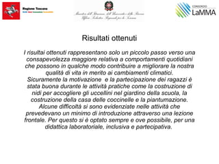 Risultati ottenuti
I risultai ottenuti rappresentano solo un piccolo passo verso una
consapevolezza maggiore relativa a comportamenti quotidiani
che possono in qualche modo contribuire a migliorare la nostra
qualità di vita in merito ai cambiamenti climatici.
Sicuramente la motivazione e la partecipazione dei ragazzi è
stata buona durante le attività pratiche come la costruzione di
nidi per accogliere gli uccellini nel giardino della scuola, la
costruzione della casa delle coccinelle e la piantumazione.
Alcune difficoltà si sono evidenziate nelle attività che
prevedevano un minimo di introduzione attraverso una lezione
frontale. Per questo si è optato sempre e ove possibile, per una
didattica laboratoriale, inclusiva e partecipativa.
 