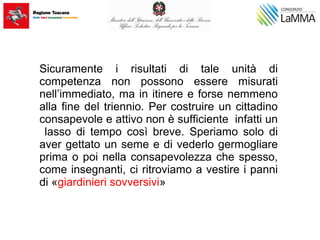 Sicuramente i risultati di tale unità di
competenza non possono essere misurati
nell’immediato, ma in itinere e forse nemmeno
alla fine del triennio. Per costruire un cittadino
consapevole e attivo non è sufficiente infatti un
lasso di tempo così breve. Speriamo solo di
aver gettato un seme e di vederlo germogliare
prima o poi nella consapevolezza che spesso,
come insegnanti, ci ritroviamo a vestire i panni
di «giardinieri sovversivi»
 