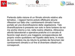 Partendo dalla visione di un filmato stimolo relativo alla
tematica , i ragazzi hanno potuto effettuare alcune
riflessioni sul fatto che i cambiamenti climatici hanno
portato ad una diversificazione della vegetazione. Tale
diversificazione è presente non solo in terre lontane da noi
ma anche intorno a noi, nella nostra cittadina. Attraverso
attività laboratoriali e operative-pratiche si è cercato di
favorire negli alunni una maggiore consapevolezza del
proprio vivere quotidiano nel rispetto della terra, in modo
da non incidere ma da ridurre la portata dei fenomeni dei
cambiamenti climatici e al fine di diventare cittadini più
consapevoli.
 