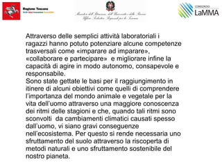 Attraverso delle semplici attività laboratoriali i
ragazzi hanno potuto potenziare alcune competenze
trasversali come «imparare ad imparare»,
«collaborare e partecipare» e migliorare infine la
capacità di agire in modo autonomo, consapevole e
responsabile.
Sono state gettate le basi per il raggiungimento in
itinere di alcuni obiettivi come quelli di comprendere
l’importanza del mondo animale e vegetale per la
vita dell’uomo attraverso una maggiore conoscenza
dei ritmi delle stagioni e che, quando tali ritmi sono
sconvolti da cambiamenti climatici causati spesso
dall’uomo, vi siano gravi conseguenze
nell’ecosistema. Per questo si rende necessaria uno
sfruttamento del suolo attraverso la riscoperta di
metodi naturali e uno sfruttamento sostenibile del
nostro pianeta.
 