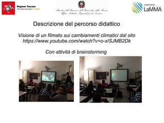 Descrizione del percorso didattico
Visione di un filmato sui cambiamenti climatici dal sito
https://www.youtube.com/watch?v=o-xISJMB2Dk
Con attività di brainstorming
 