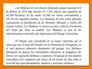 Los Médanos de Coro fueron declarados parque nacional el 6
de febrero de 1974 bajo decreto Nº 1.592, abarca una superficie de
91.280 hectáreas, de las cuales 42.160 son tierras continentales y
49.120 son superficie marina. Los Médanos de Coro están ubicados
exactamente en jurisdicción de los Distritos Miranda y Falcón del
Estado Falcón. Los Médanos se inician en Coro y abarca el territorio
del Istmo que lleva su nombre. Los Médanos es una de las
representaciones naturales más importantes del Paisaje Venezolano.

         El Parque está constituido en su mayor extensión, por el
istmo que une el resto del Estado con la Península de Paraguaná, en
el cual aparecen elementos dominantes del paisaje: Los Médanos
(formación de dunas), las comunidades arbustivas de manglares, las
tierras con vegetación herbácea y espinares. El paisaje de este desierto
venezolano está compuesto por dunas de 20 metros de alto sobre el
nivel del mar aproximadamente, médanos y marismas salitrosas.
 